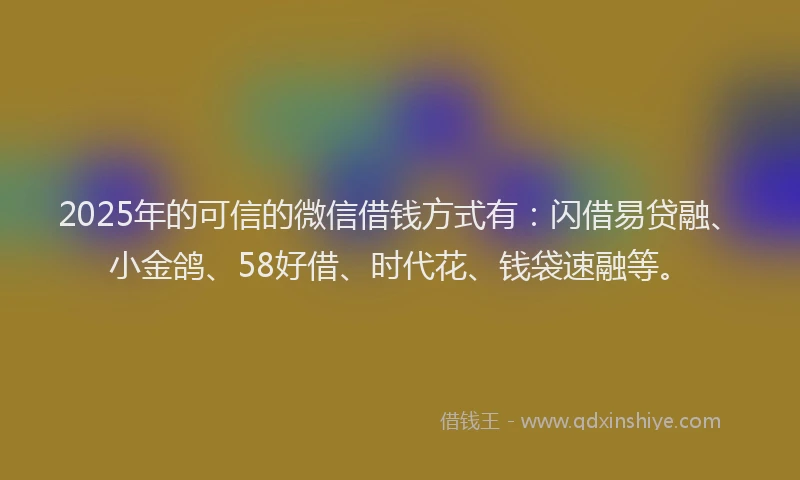 2025年的可信的微信借钱方式有：闪借易贷融、小金鸽、58好借、时代花、钱袋速融等。
