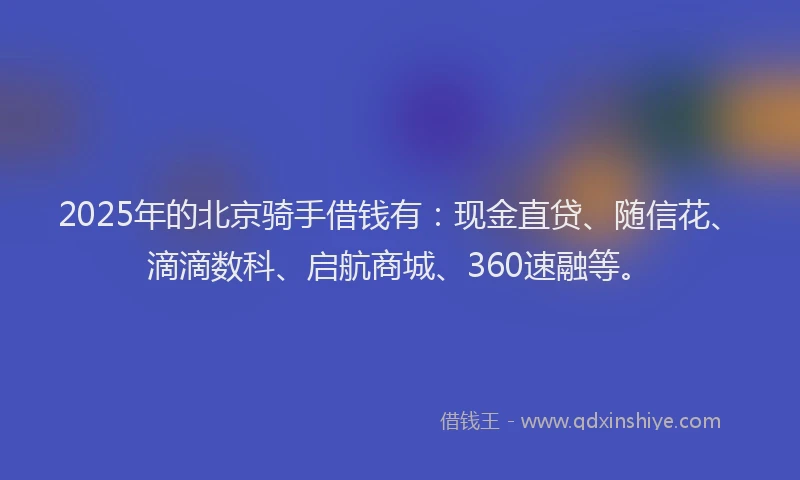 2025年的北京骑手借钱有：现金直贷、随信花、滴滴数科、启航商城、360速融等。