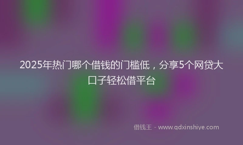 2025年热门哪个借钱的门槛低，分享5个网贷大口子轻松借平台
