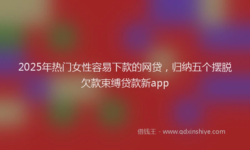 2025年热门女性容易下款的网贷，归纳五个摆脱欠款束缚贷款新app