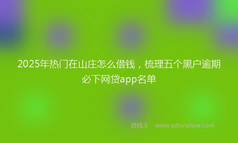2025年热门在山庄怎么借钱，梳理五个黑户逾期必下网贷app名单