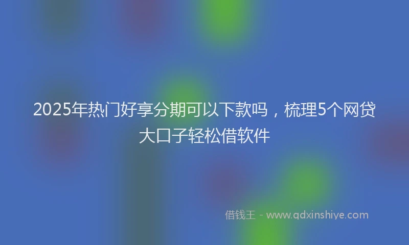 2025年热门好享分期可以下款吗，梳理5个网贷大口子轻松借软件