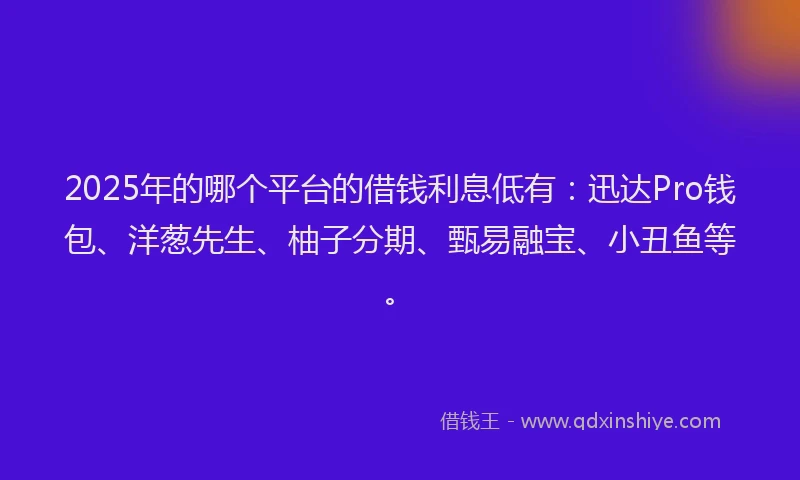 2025年的哪个平台的借钱利息低有：迅达Pro钱包、洋葱先生、柚子分期、甄易融宝、小丑鱼等。