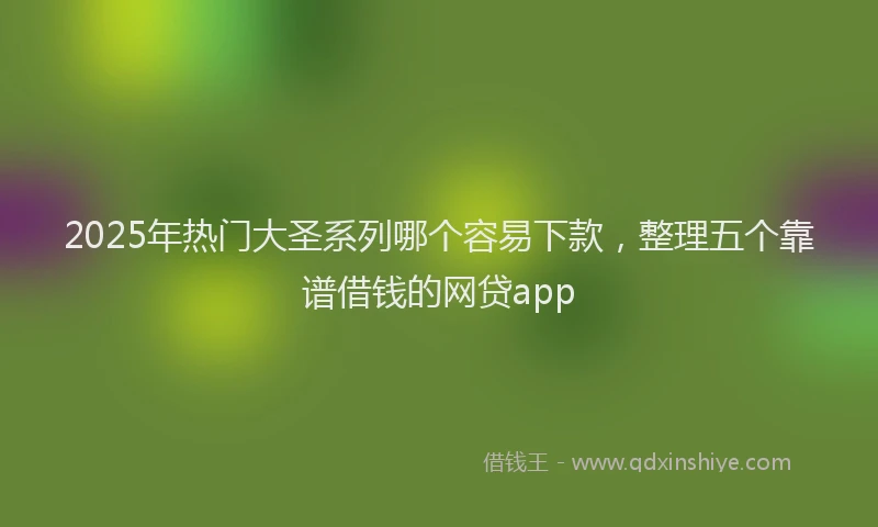 2025年热门大圣系列哪个容易下款，整理五个靠谱借钱的网贷app