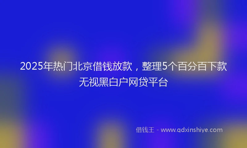 2025年热门北京借钱放款，整理5个百分百下款无视黑白户网贷平台