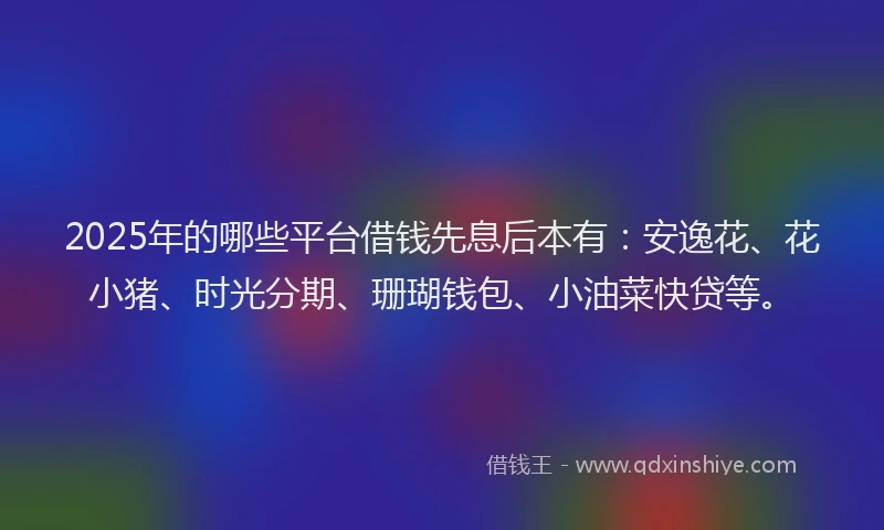 2025年的哪些平台借钱先息后本有：安逸花、花小猪、时光分期、珊瑚钱包、小油菜快贷等。