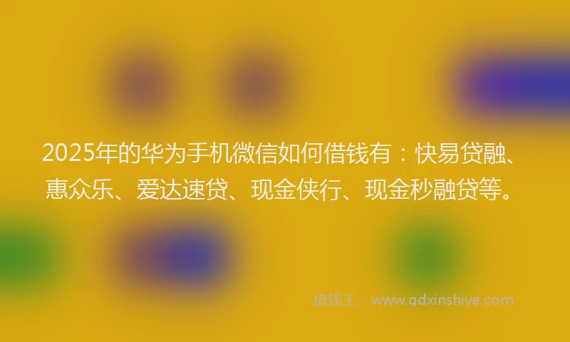 2025年的华为手机微信如何借钱有：快易贷融、惠众乐、爱达速贷、现金侠行、现金秒融贷等。