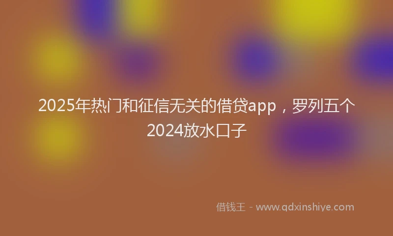 2025年热门和征信无关的借贷app，罗列五个2024放水口子