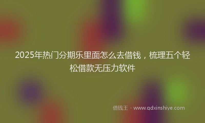 2025年热门分期乐里面怎么去借钱，梳理五个轻松借款无压力软件