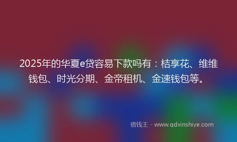 2025年的华夏e贷容易下款吗有：桔享花、维维钱包、时光分期、金帝租机、金速钱包等。