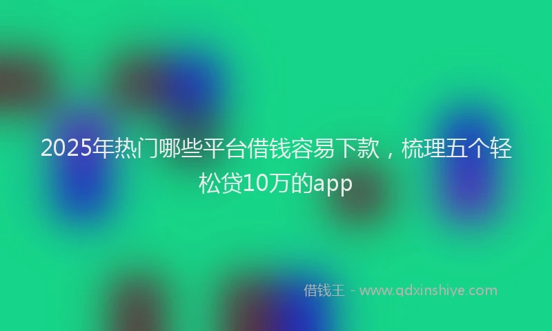 2025年热门哪些平台借钱容易下款，梳理五个轻松贷10万的app