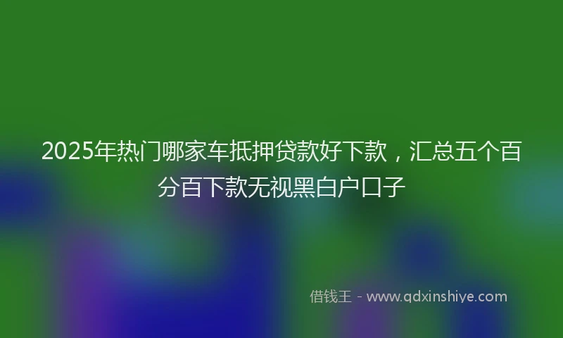 2025年热门哪家车抵押贷款好下款，汇总五个百分百下款无视黑白户口子