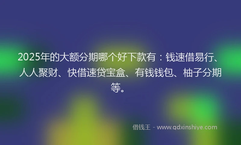 2025年的大额分期哪个好下款有：钱速借易行、人人聚财、快借速贷宝盒、有钱钱包、柚子分期等。