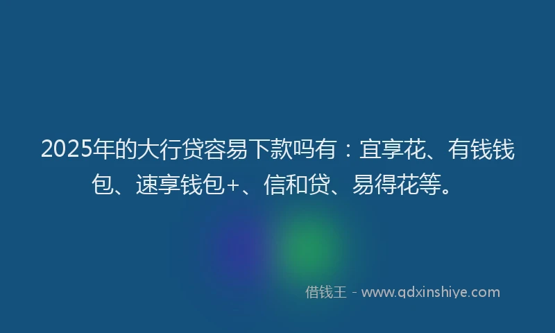 2025年的大行贷容易下款吗有：宜享花、有钱钱包、速享钱包+、信和贷、易得花等。