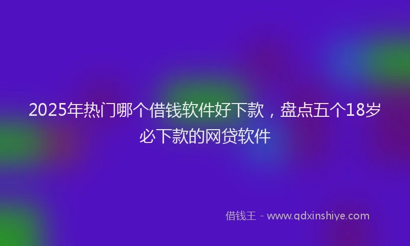 2025年热门哪个借钱软件好下款，盘点五个18岁必下款的网贷软件