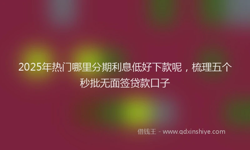 2025年热门哪里分期利息低好下款呢，梳理五个秒批无面签贷款口子
