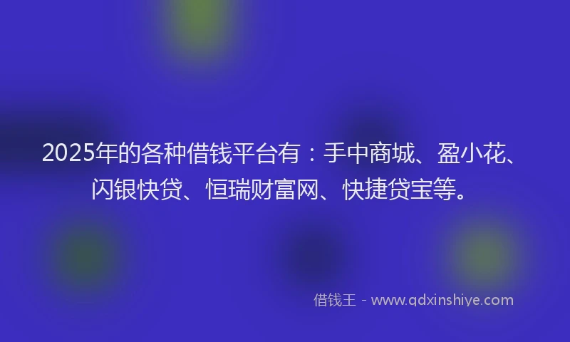 2025年的各种借钱平台有：手中商城、盈小花、闪银快贷、恒瑞财富网、快捷贷宝等。
