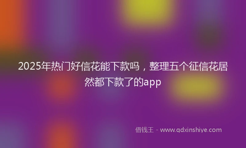 2025年热门好信花能下款吗，整理五个征信花居然都下款了的app
