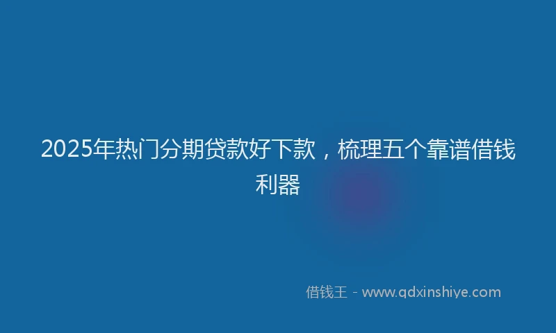 2025年热门分期贷款好下款，梳理五个靠谱借钱利器