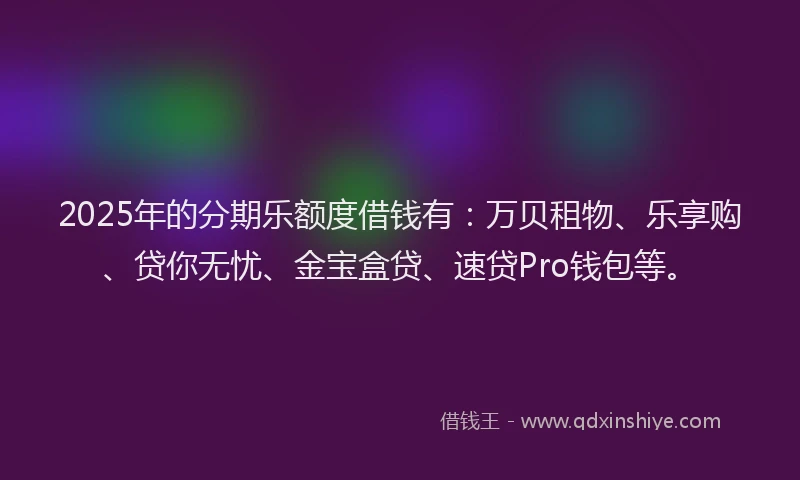 2025年的分期乐额度借钱有：万贝租物、乐享购、贷你无忧、金宝盒贷、速贷Pro钱包等。