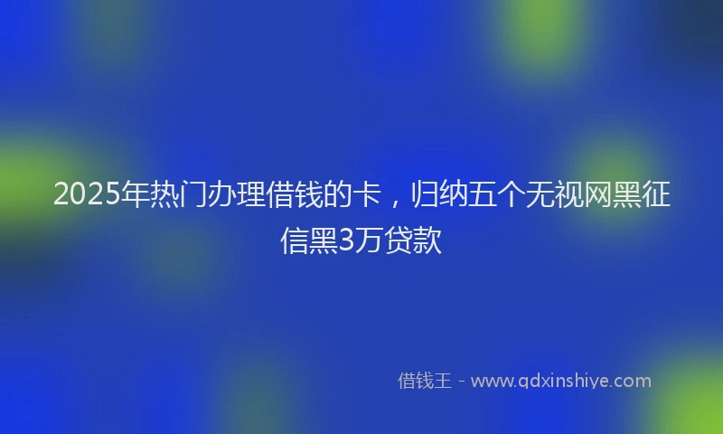 2025年热门办理借钱的卡，归纳五个无视网黑征信黑3万贷款
