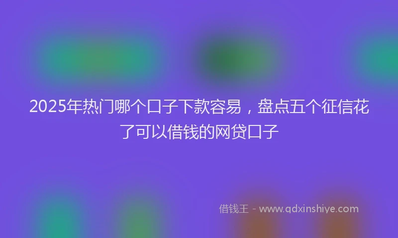 2025年热门哪个口子下款容易，盘点五个征信花了可以借钱的网贷口子