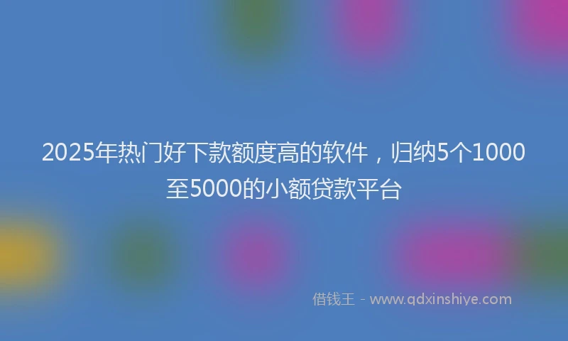 2025年热门好下款额度高的软件，归纳5个1000至5000的小额贷款平台