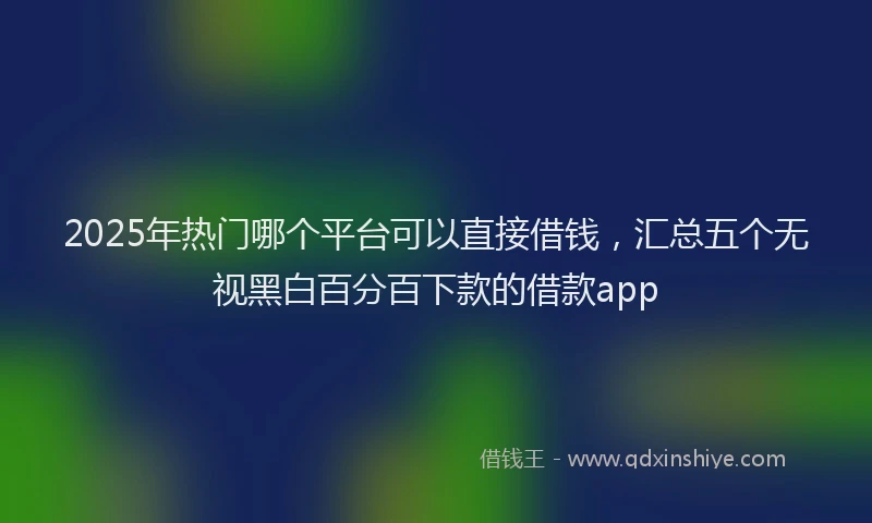 2025年热门哪个平台可以直接借钱，汇总五个无视黑白百分百下款的借款app