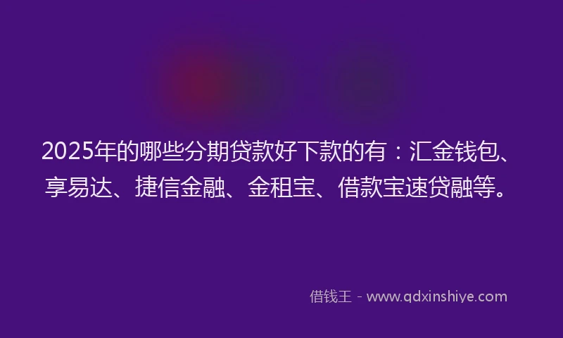 2025年的哪些分期贷款好下款的有：汇金钱包、享易达、捷信金融、金租宝、借款宝速贷融等。
