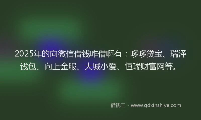 2025年的向微信借钱咋借啊有：哆哆贷宝、瑞泽钱包、向上金服、大城小爱、恒瑞财富网等。