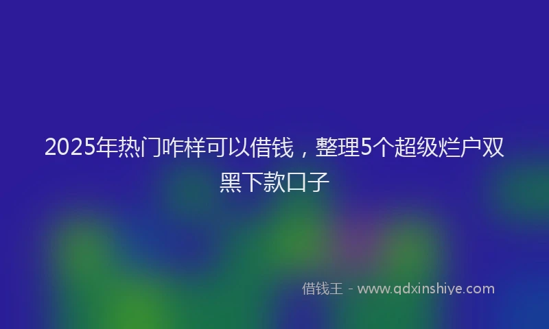 2025年热门咋样可以借钱，整理5个超级烂户双黑下款口子