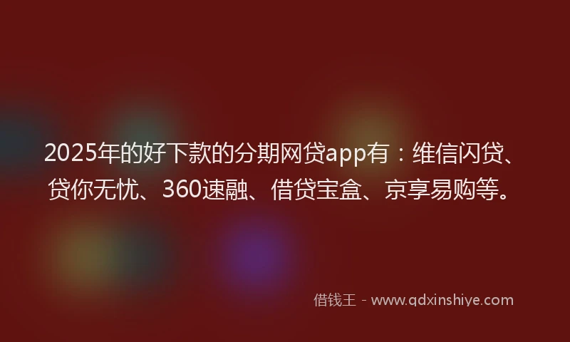 2025年的好下款的分期网贷app有：维信闪贷、贷你无忧、360速融、借贷宝盒、京享易购等。