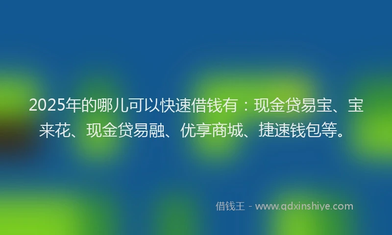 2025年的哪儿可以快速借钱有：现金贷易宝、宝来花、现金贷易融、优享商城、捷速钱包等。