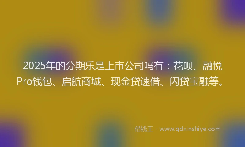 2025年的分期乐是上市公司吗有：花呗、融悦Pro钱包、启航商城、现金贷速借、闪贷宝融等。