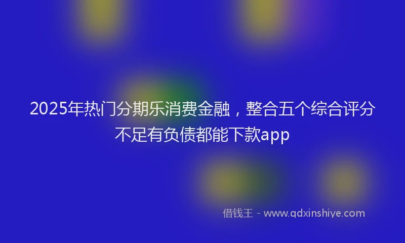 2025年热门分期乐消费金融，整合五个综合评分不足有负债都能下款app