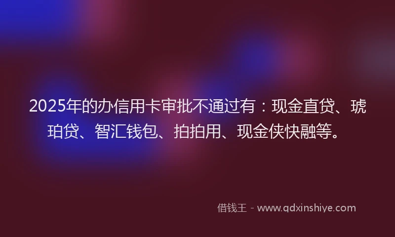 2025年的办信用卡审批不通过有:现金直贷、琥珀贷、智汇钱包、拍拍用、现金侠快融等。