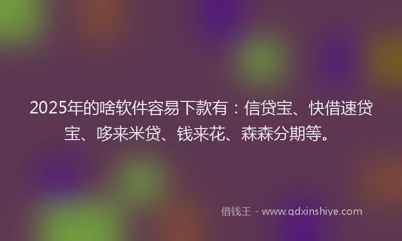 2025年的啥软件容易下款有:信贷宝、快借速贷宝、哆来米贷、钱来花、森森分期等。