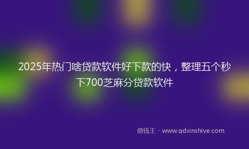 2025年热门啥贷款软件好下款的快，整理五个秒下700芝麻分贷款软件