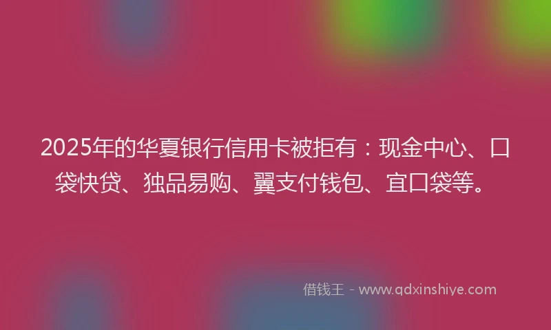 2025年的华夏银行信用卡被拒有：现金中心、口袋快贷、独品易购、翼支付钱包、宜口袋等。