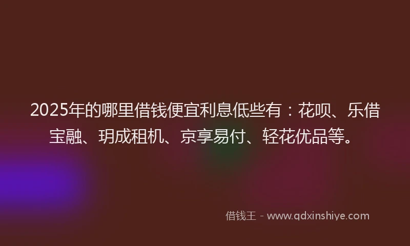 2025年的哪里借钱便宜利息低些有：花呗、乐借宝融、玥成租机、京享易付、轻花优品等。