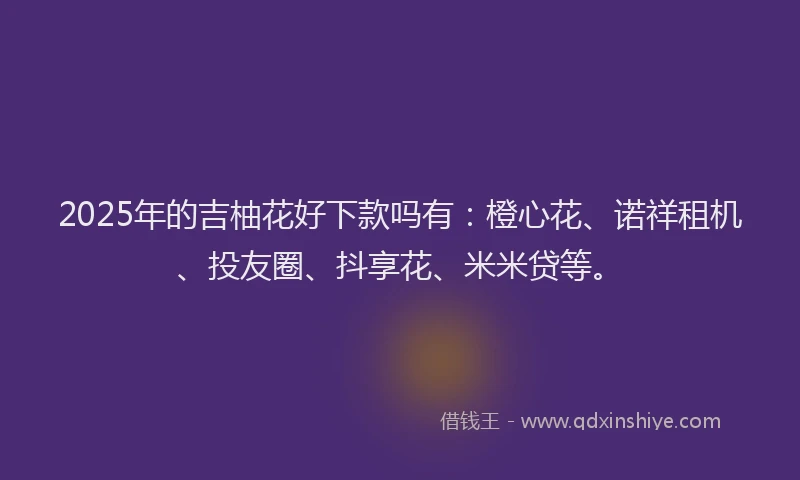 2025年的吉柚花好下款吗有：橙心花、诺祥租机、投友圈、抖享花、米米贷等。