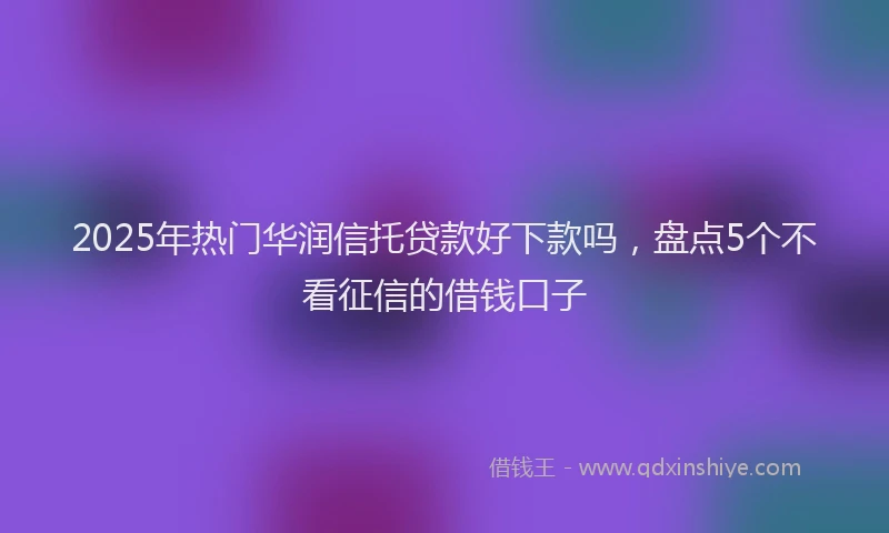 2025年热门华润信托贷款好下款吗，盘点5个不看征信的借钱口子