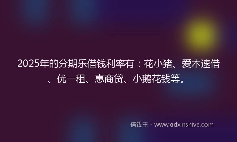 2025年的分期乐借钱利率有：花小猪、爱木速借、优一租、惠商贷、小鹅花钱等。