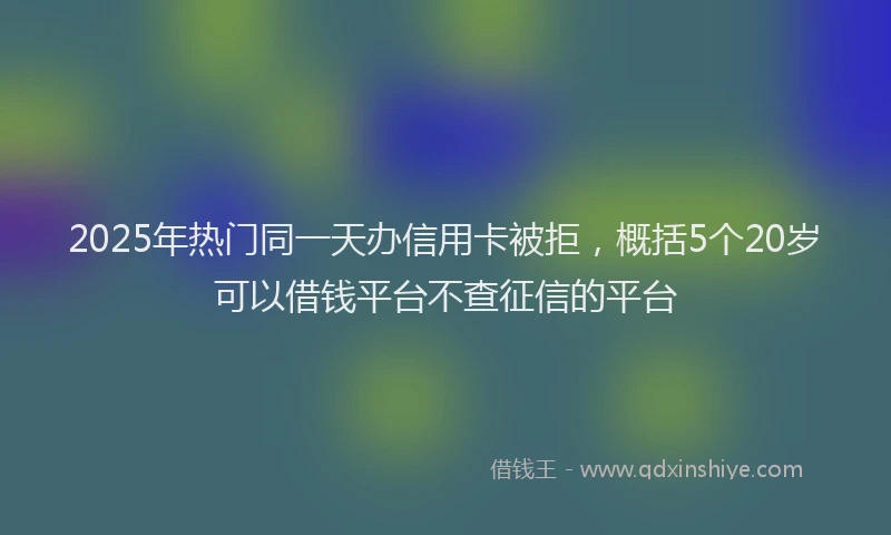 2025年热门同一天办信用卡被拒，概括5个20岁可以借钱平台不查征信的平台