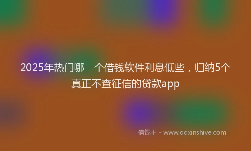 2025年热门哪一个借钱软件利息低些，归纳5个真正不查征信的贷款app