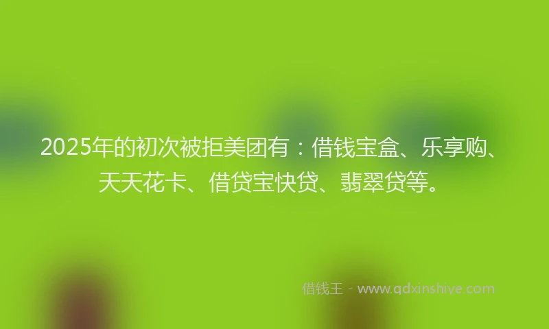 2025年的初次被拒美团有：借钱宝盒、乐享购、天天花卡、借贷宝快贷、翡翠贷等。