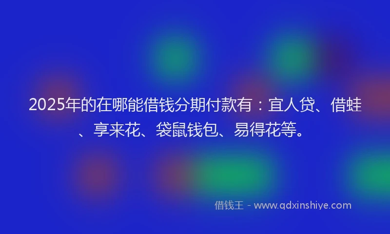 2025年的在哪能借钱分期付款有：宜人贷、借蛙、享来花、袋鼠钱包、易得花等。