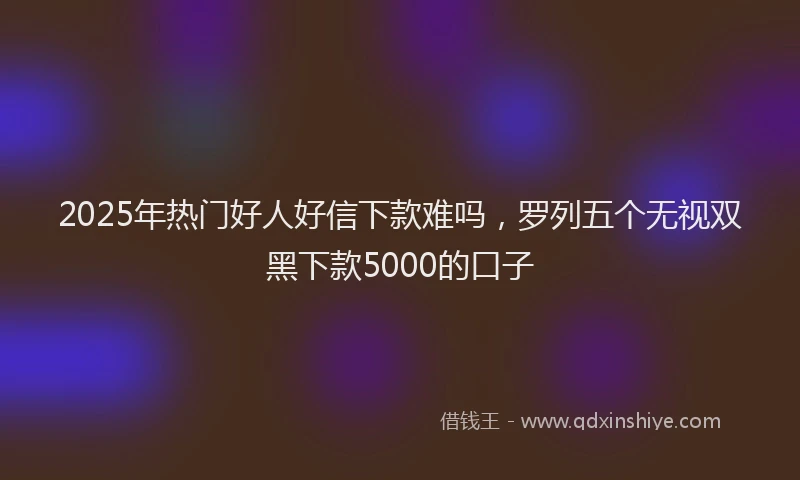 2025年热门好人好信下款难吗，罗列五个无视双黑下款5000的口子