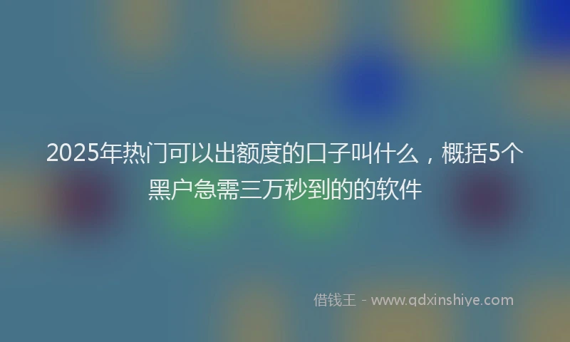2025年热门可以出额度的口子叫什么，概括5个黑户急需三万秒到的的软件