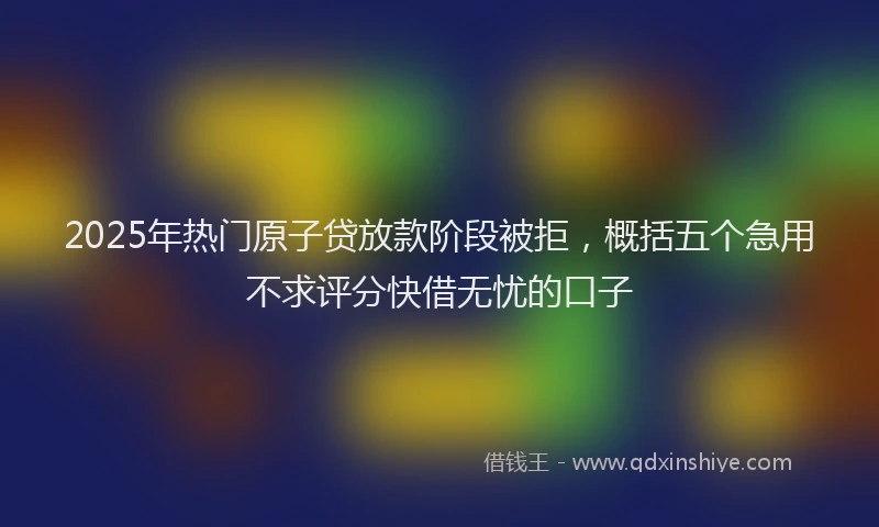 2025年热门原子贷放款阶段被拒，概括五个急用不求评分快借无忧的口子